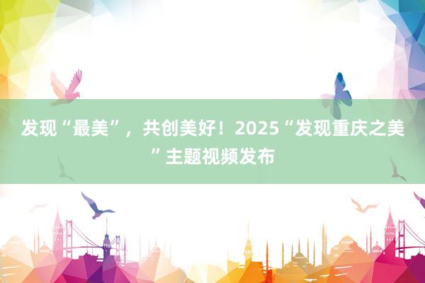 发现“最美”，共创美好！2025“发现重庆之美”主题视频发布