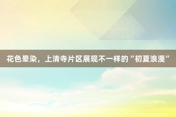 花色晕染，上清寺片区展现不一样的“初夏浪漫”