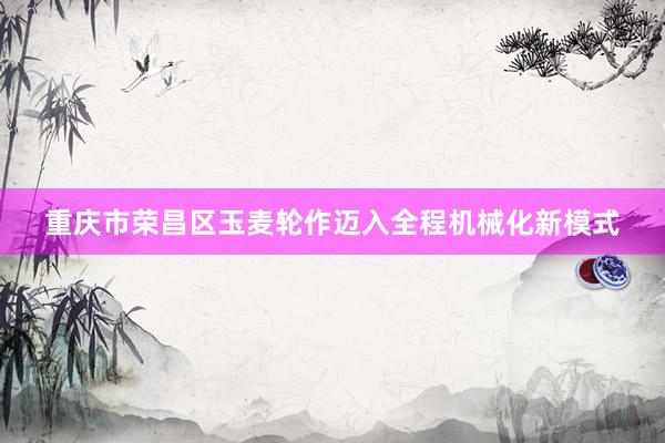 重庆市荣昌区玉麦轮作迈入全程机械化新模式