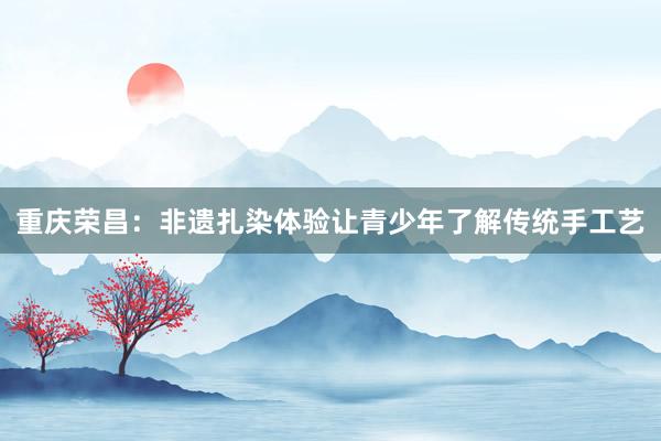 重庆荣昌：非遗扎染体验让青少年了解传统手工艺