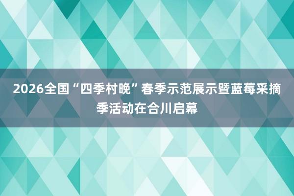2026全国“四季村晚”春季示范展示暨蓝莓采摘季活动在合川启幕