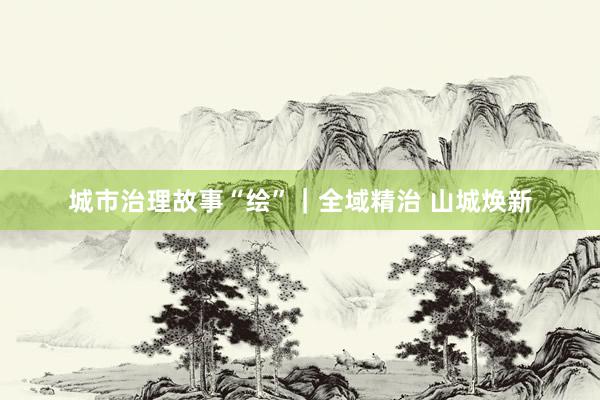 城市治理故事“绘”｜全域精治 山城焕新