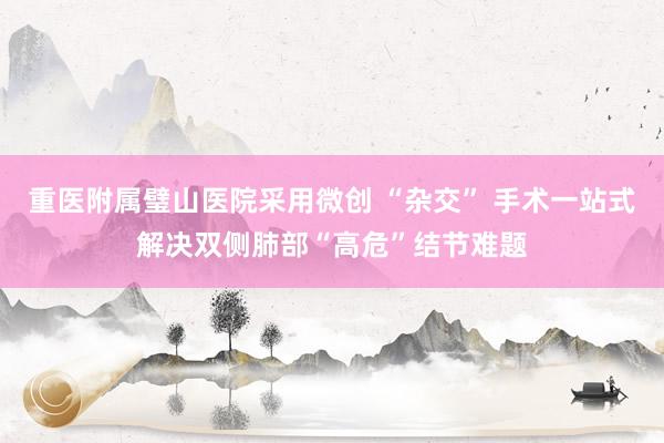 重医附属璧山医院采用微创 “杂交” 手术一站式解决双侧肺部“高危”结节难题